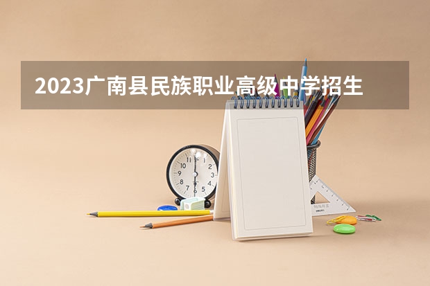 2023广南县民族职业高级中学招生简章 2023广南县民族职业高级中学录取人数