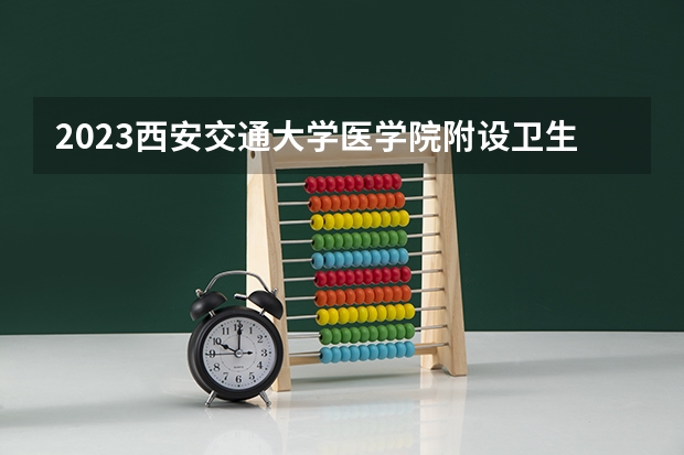 2023西安交通大学医学院附设卫生学校招生简章 2023西安交通大学医学院附设卫生学校录取人数