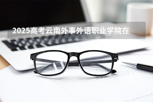 2025高考云南外事外语职业学院在青海招生计划介绍