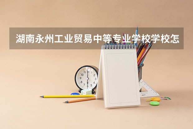 湖南永州工业贸易中等专业学校学校怎么样 湖南永州工业贸易中等专业学校地址在哪