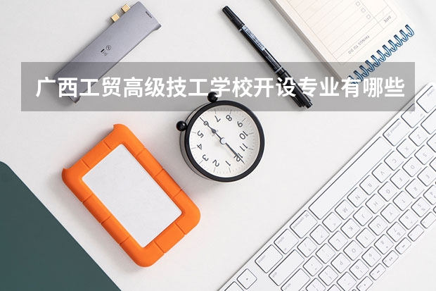 广西工贸高级技工学校开设专业有哪些 广西工贸高级技工学校优势专业有什么