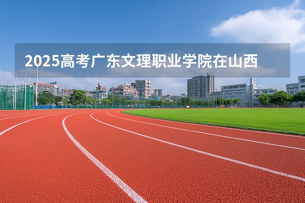 2025高考广东文理职业学院在山西招生计划介绍