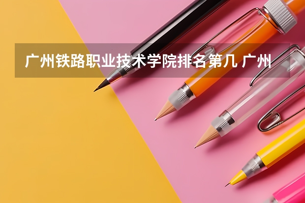 广州铁路职业技术学院排名第几 广州铁路职业技术学院有哪些王牌专业