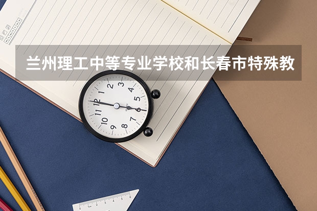 兰州理工中等专业学校和长春市特殊教育学校各有什么优势