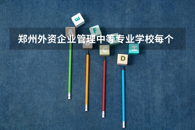  郑州外资企业管理中等专业学校每个专业招生人数是多少