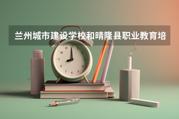 兰州城市建设学校和晴隆县职业教育培训中心各有什么优势
