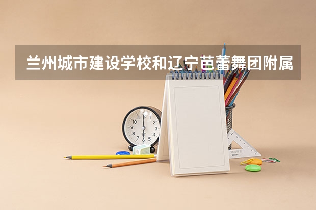 兰州城市建设学校和辽宁芭蕾舞团附属芭蕾舞蹈学校各有什么优势