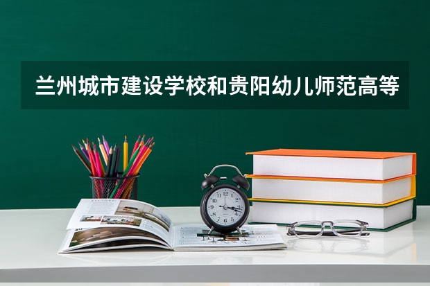 兰州城市建设学校和贵阳幼儿师范高等专科学校（中职部）各有什么优势