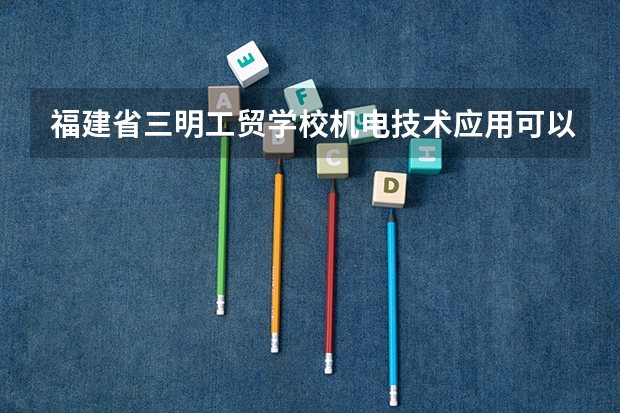 福建省三明工贸学校机电技术应用可以考哪些证书