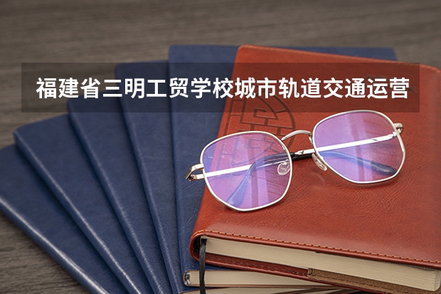 福建省三明工贸学校城市轨道交通运营服务可以考哪些证书