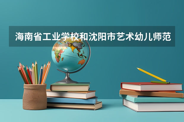 海南省工业学校和沈阳市艺术幼儿师范学校各有什么优势
