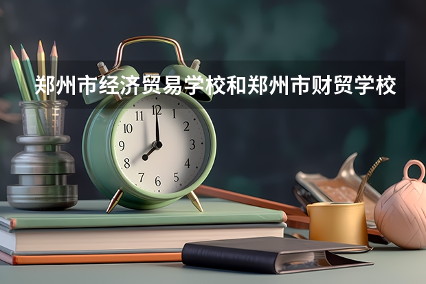 郑州市经济贸易学校和郑州市财贸学校各有什么优势