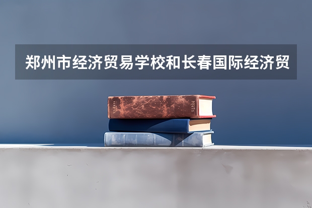 郑州市经济贸易学校和长春国际经济贸易职业中专各有什么优势