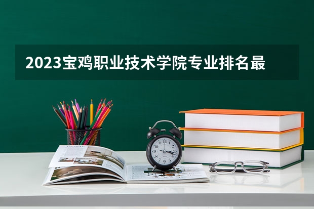2023宝鸡职业技术学院专业排名最好的专业有哪些？