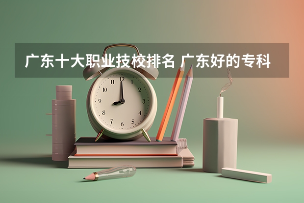 广东十大职业技校排名 广东好的专科学校排名 广东最好的专科学校排名