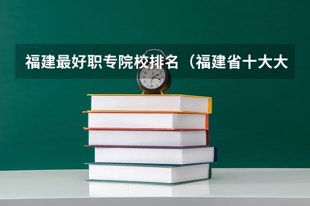 福建最好职专院校排名（福建省十大大专学校）