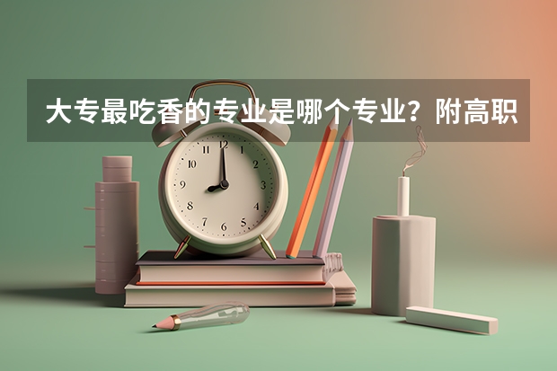 大专最吃香的专业是哪个专业?附高职大专最有前景的专业推荐