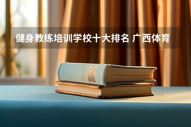 健身教练培训学校十大排名 广西体育专科院校排名 国内大专排名前十位的院校