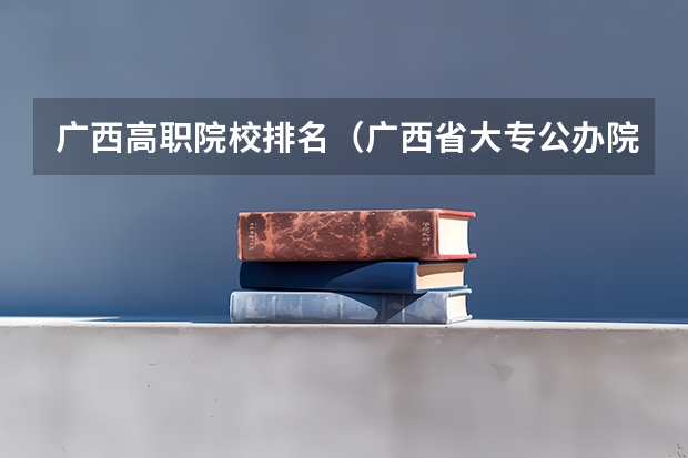 广西高职院校排名（广西省大专公办院校排名）