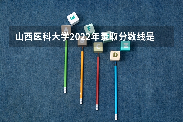 山西医科大学2022年录取分数线是多少？