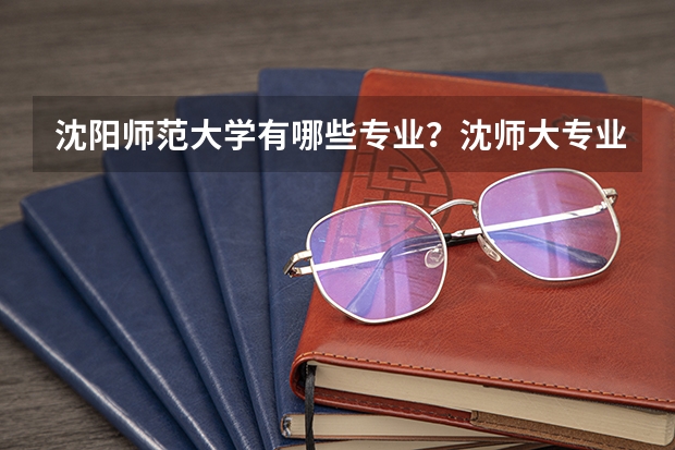 沈阳师范大学有哪些专业?沈师大专业一览,最全面的专业介绍尽在这里?
