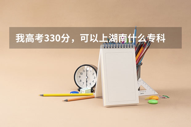 我高考330分,可以上湖南什么专科或高职院校?