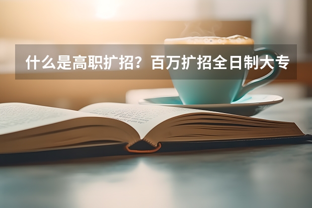 什么是高职扩招？百万扩招全日制大专知识普及，不懂就来问！