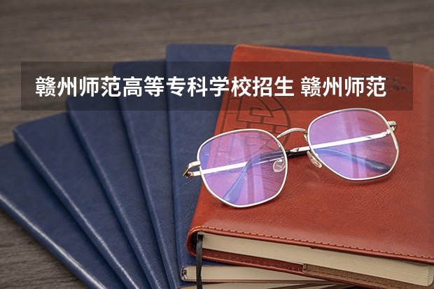 赣州师范高等专科学校招生 赣州师范高等专科学校招生章程