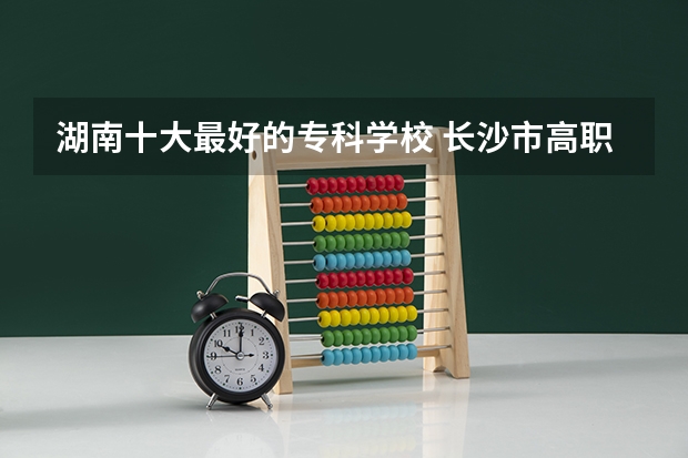 湖南十大最好的专科学校 长沙市高职院校推荐