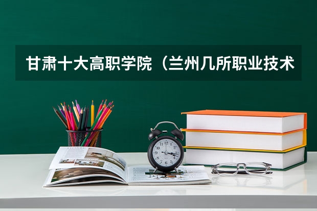 甘肃十大高职学院（兰州几所职业技术学院介绍）