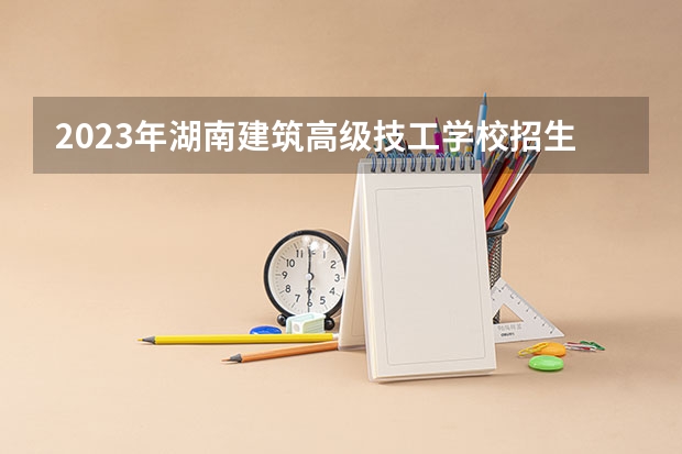 2023年湖南建筑高级技工学校招生简章收费标准师资怎么样电话