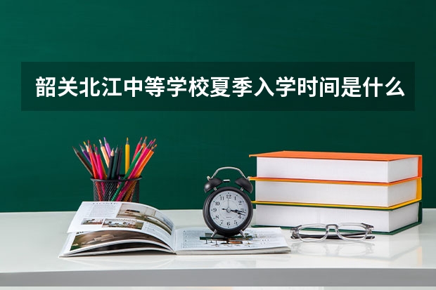 韶关北江中等学校夏季入学时间是什么时候