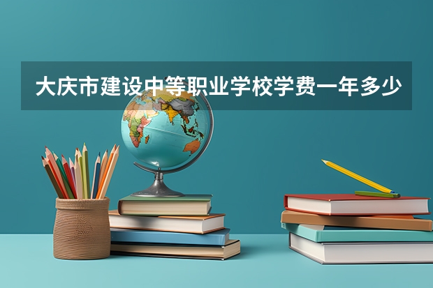 大庆市建设中等职业学校学费一年多少官网电话