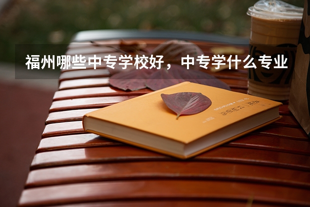 福州哪些中专学校好,中专学什么专业好?有前途,就业快的????大神们帮帮忙