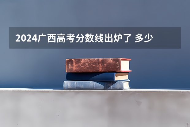 2024广西高考分数线出炉了 多少分能上二本
