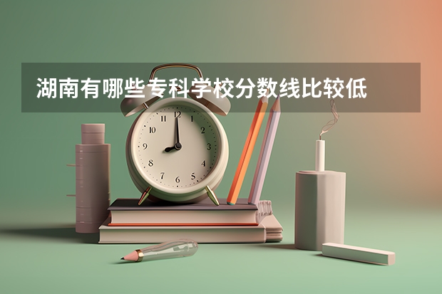 湖南有哪些专科学校分数线比较低