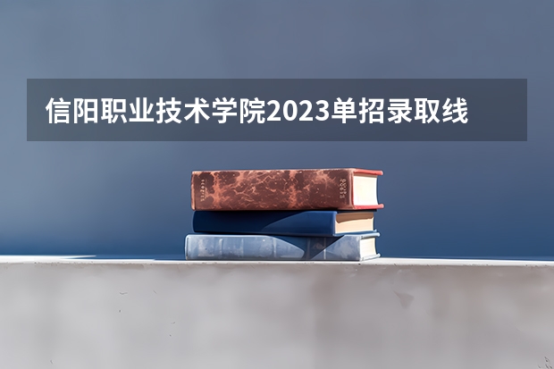 信阳职业技术学院2023单招录取线？ 信阳职业单招录取线