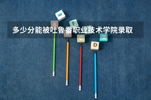 多少分能被吐鲁番职业技术学院录取