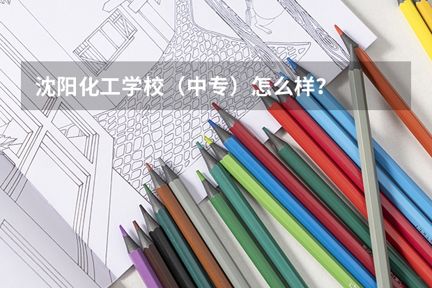 沈阳化工学校(中专)怎么样?