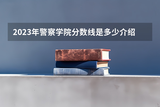 2023年警察学院分数线是多少介绍。
