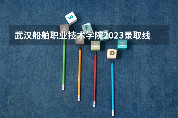 武汉船舶职业技术学院2023录取线是多少