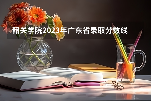 韶关学院2023年广东省录取分数线 韶关学院录取分数线2023