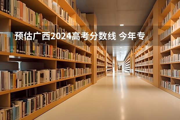 预估广西2024高考分数线 今年专科线大概是多少