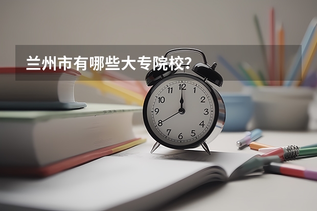 兰州市有哪些大专院校？