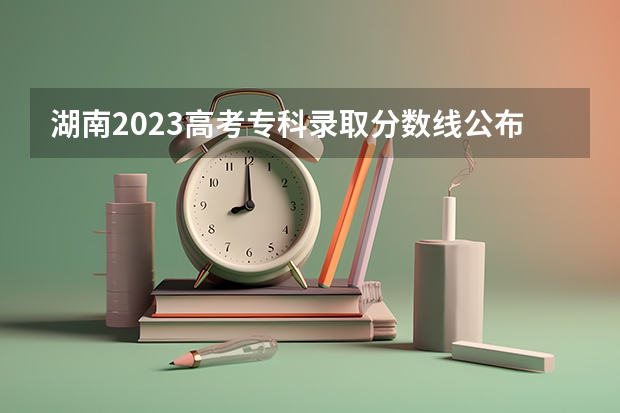 湖南2023高考专科录取分数线公布 最低分数线是多少