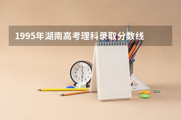 1995年湖南高考理科录取分数线 湖南2023年中职对口升学分数线？