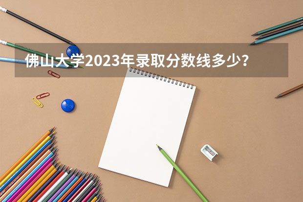 佛山大学2023年录取分数线多少？