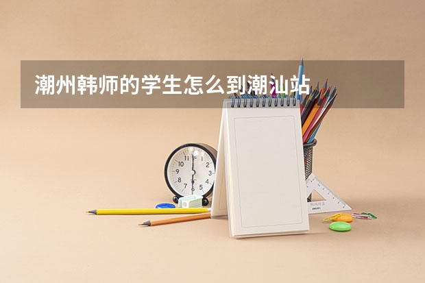 潮州韩师的学生怎么到潮汕站