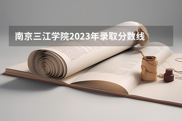 南京三江学院2023年录取分数线 三江学院招生录取分数线