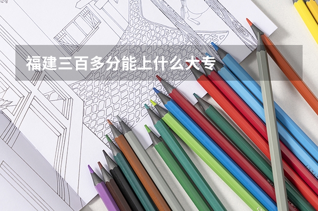 福建三百多分能上什么大专